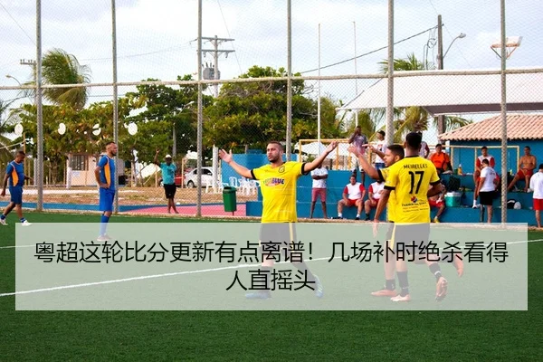 粤超这轮比分更新有点离谱！几场补时绝杀看得人直摇头