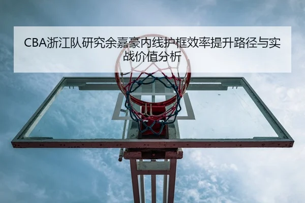 CBA浙江队研究余嘉豪内线护框效率提升路径与实战价值分析