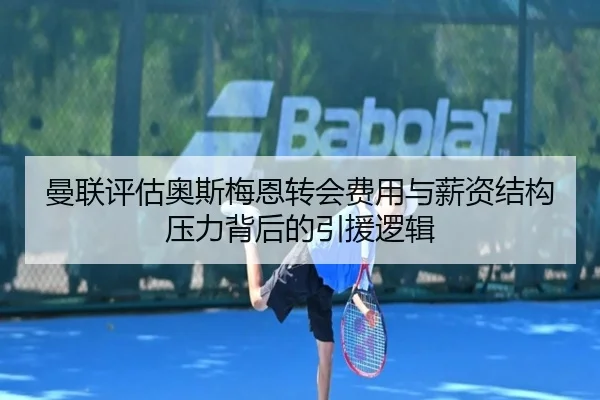 曼联评估奥斯梅恩转会费用与薪资结构压力背后的引援逻辑