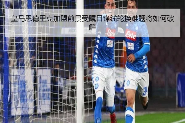 皇马恩德里克加盟前景受瞩目锋线轮换难题将如何破解