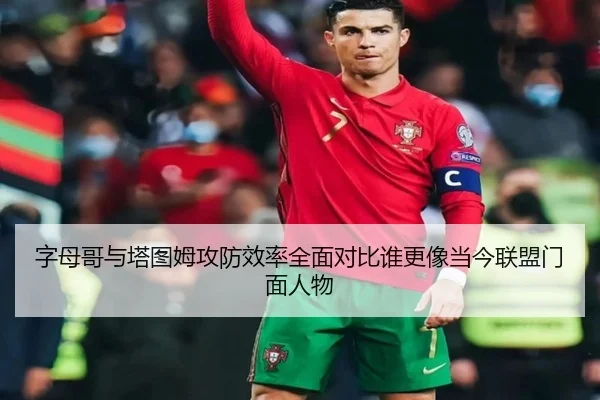 字母哥与塔图姆攻防效率全面对比谁更像当今联盟门面人物