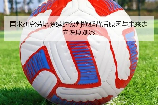 国米研究劳塔罗续约谈判拖延背后原因与未来走向深度观察