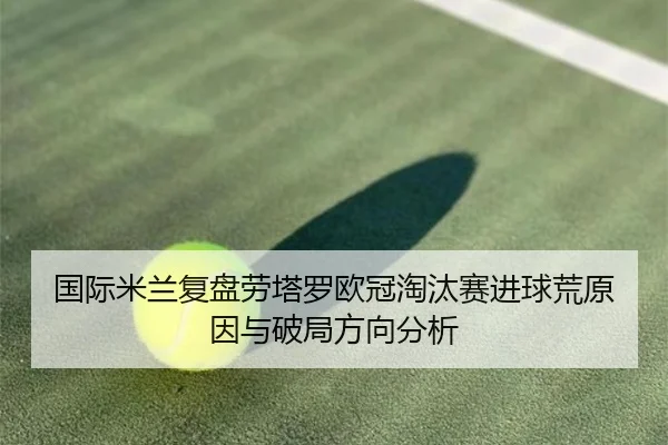 国际米兰复盘劳塔罗欧冠淘汰赛进球荒原因与破局方向分析