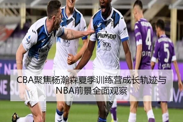 CBA聚焦杨瀚森夏季训练营成长轨迹与NBA前景全面观察