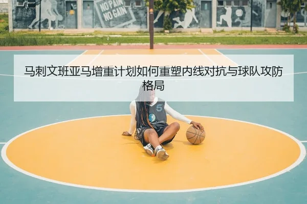 马刺文班亚马增重计划如何重塑内线对抗与球队攻防格局