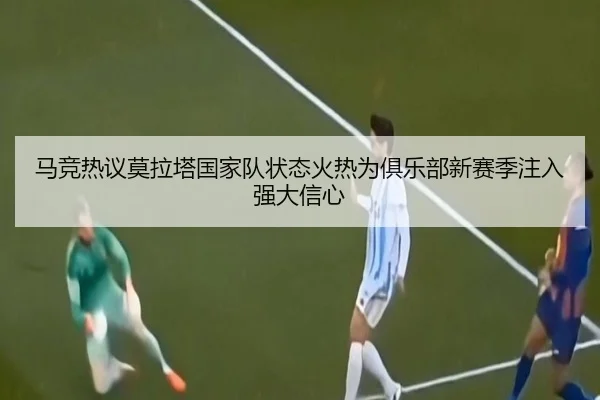 马竞热议莫拉塔国家队状态火热为俱乐部新赛季注入强大信心