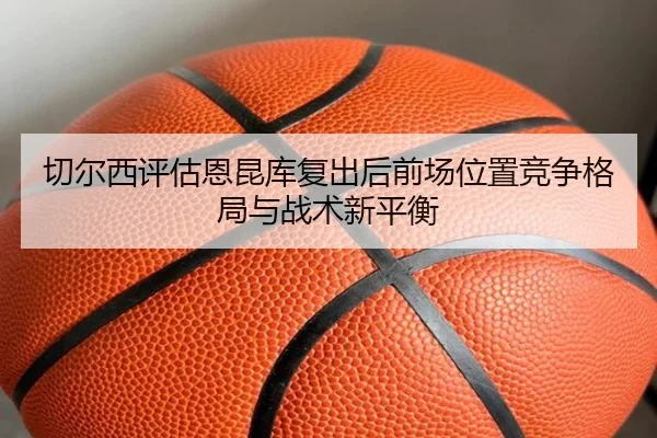 切尔西评估恩昆库复出后前场位置竞争格局与战术新平衡