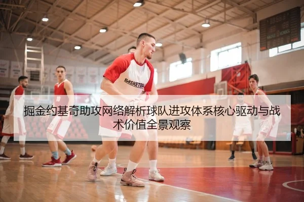 掘金约基奇助攻网络解析球队进攻体系核心驱动与战术价值全景观察