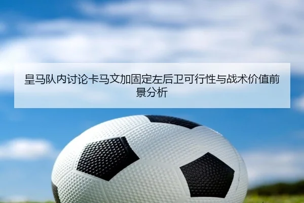 皇马队内讨论卡马文加固定左后卫可行性与战术价值前景分析