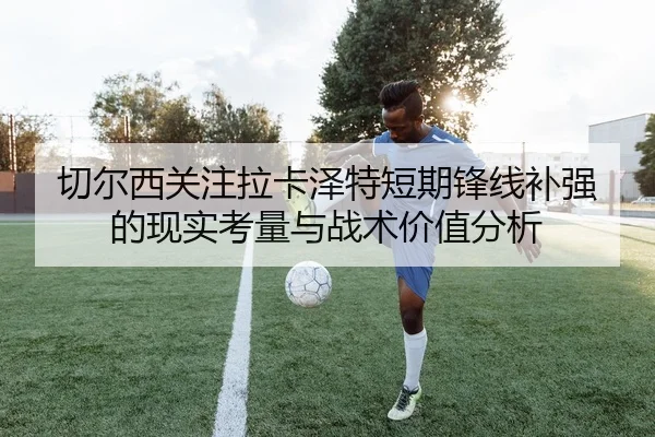 切尔西关注拉卡泽特短期锋线补强的现实考量与战术价值分析