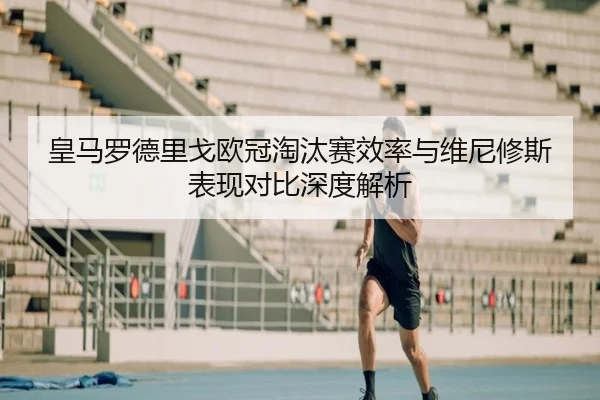 皇马罗德里戈欧冠淘汰赛效率与维尼修斯表现对比深度解析