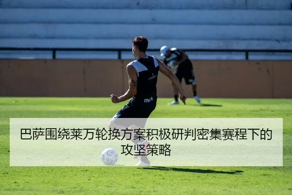 巴萨围绕莱万轮换方案积极研判密集赛程下的攻坚策略