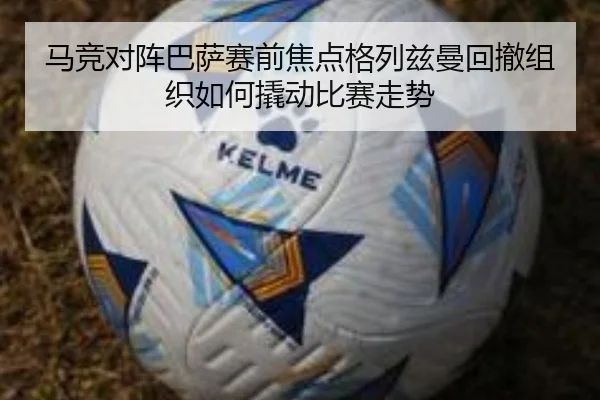 马竞对阵巴萨赛前焦点格列兹曼回撤组织如何撬动比赛走势