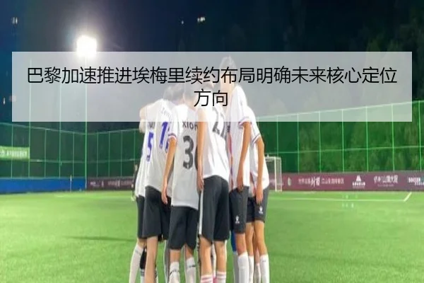 巴黎加速推进埃梅里续约布局明确未来核心定位方向