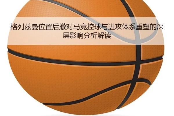 格列兹曼位置后撤对马竞控球与进攻体系重塑的深层影响分析解读