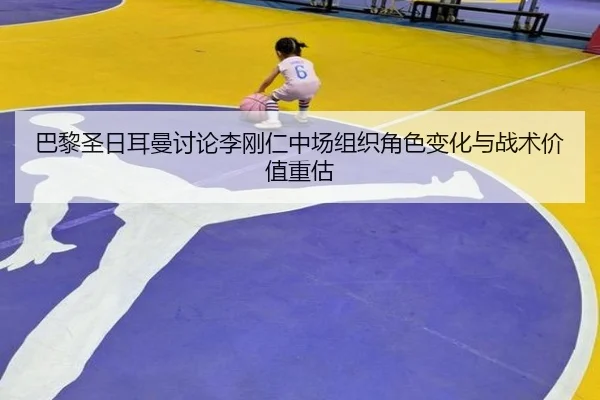 巴黎圣日耳曼讨论李刚仁中场组织角色变化与战术价值重估