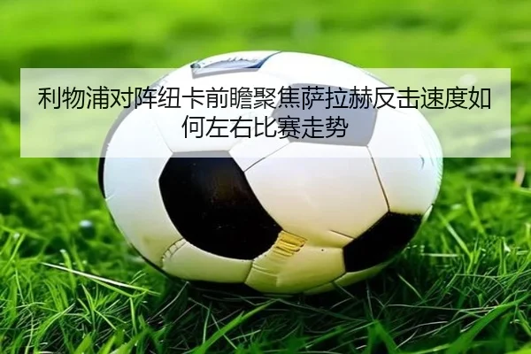 利物浦对阵纽卡前瞻聚焦萨拉赫反击速度如何左右比赛走势