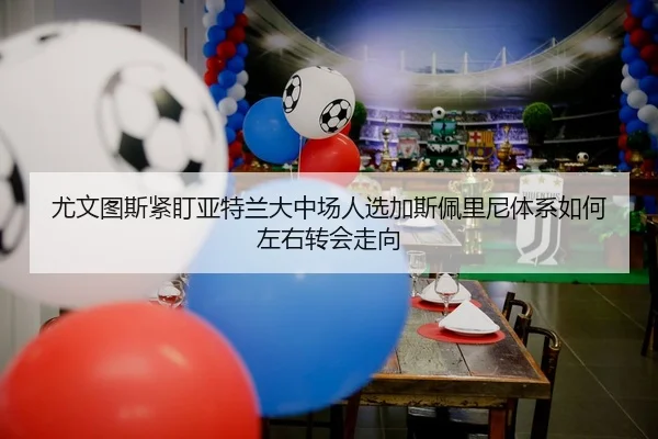 尤文图斯紧盯亚特兰大中场人选加斯佩里尼体系如何左右转会走向