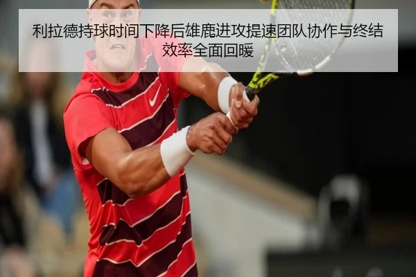 利拉德持球时间下降后雄鹿进攻提速团队协作与终结效率全面回暖
