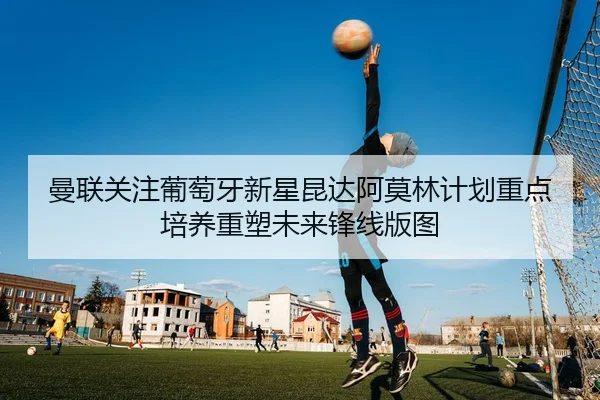 曼联关注葡萄牙新星昆达阿莫林计划重点培养重塑未来锋线版图