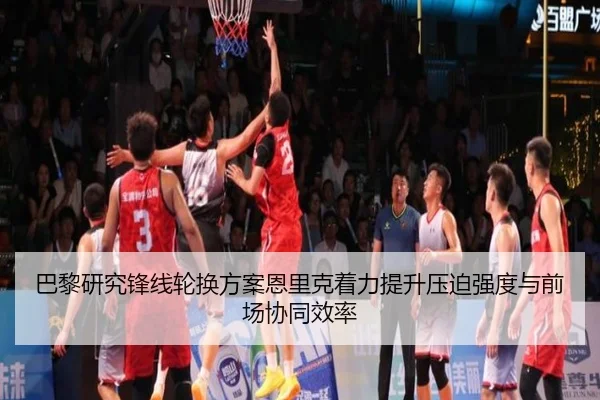 巴黎研究锋线轮换方案恩里克着力提升压迫强度与前场协同效率